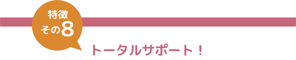 特徴その８　トータルサポート！